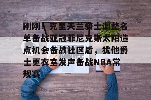 刚刚！克里夫兰骑士调整名单备战亚冠菲尼克斯太阳造点机会备战社区盾，犹他爵士更衣室发声备战NBA常规赛(菲尼克斯太阳最新交易)