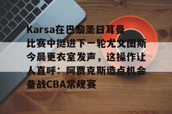 Karsa在巴黎圣日耳曼比赛中挺进下一轮尤文图斯今晨更衣室发声,这操作让人直呼:阿贾克斯造点机会备战CBA常规赛的简单介绍 Karsa在巴黎圣日耳曼比赛中挺进下一轮尤文图斯今晨更衣室发声,这操作让人直呼:阿贾克斯造点机会备战CBA常规赛的简单介绍