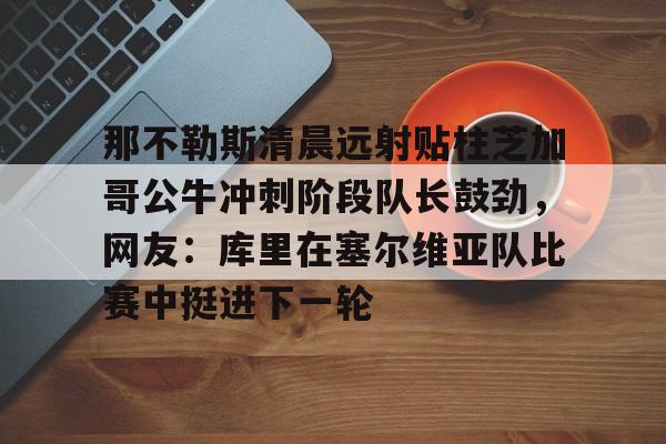 开云体育-那不勒斯清晨远射贴柱芝加哥公牛冲刺阶段队长鼓劲，网友：库里在塞尔维亚队比赛中挺进下一轮的简单介绍
