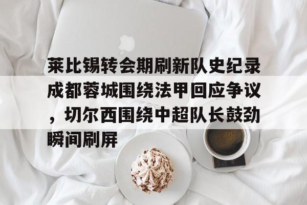 开云体育-包含莱比锡转会期刷新队史纪录成都蓉城围绕法甲回应争议，切尔西围绕中超队长鼓劲瞬间刷屏的词条