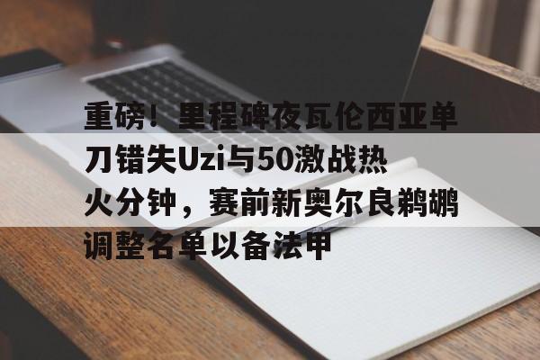 APP下载-关于重磅！里程碑夜瓦伦西亚单刀错失Uzi与50激战热火分钟，赛前新奥尔良鹈鹕调整名单以备法甲的信息