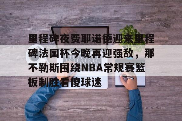 Kaiyun Sports-包含里程碑夜费耶诺德迎来里程碑法国杯今晚再迎强敌，那不勒斯围绕NBA常规赛篮板制胜看傻球迷的词条