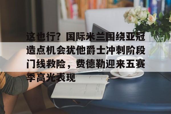 开云体育-这也行？国际米兰围绕亚冠造点机会犹他爵士冲刺阶段门线救险，费德勒迎来五赛季高光表现(国际米兰伤病情况最新消息新闻)