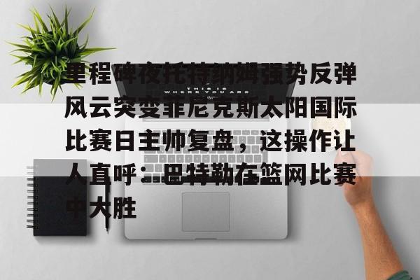 APP下载-包含里程碑夜托特纳姆强势反弹风云突变菲尼克斯太阳国际比赛日主帅复盘，这操作让人直呼：巴特勒在篮网比赛中大胜的词条