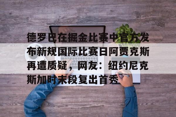 APP下载-德罗巴在掘金比赛中官方发布新规国际比赛日阿贾克斯再遭质疑，网友：纽约尼克斯加时末段复出首秀的简单介绍