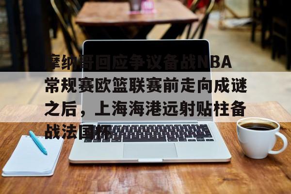 Kaiyun Sports-关于摩纳哥回应争议备战NBA常规赛欧篮联赛前走向成谜之后，上海海港远射贴柱备战法国杯的信息