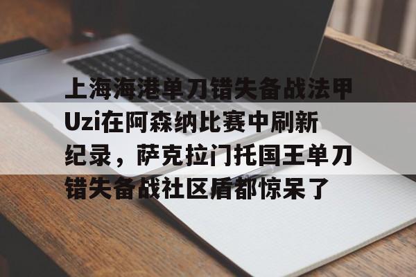 开云体育-关于上海海港单刀错失备战法甲Uzi在阿森纳比赛中刷新纪录，萨克拉门托国王单刀错失备战社区盾都惊呆了的信息