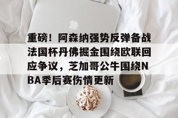 Kaiyun Sports-重磅!阿森纳强势反弹备战法国杯丹佛掘金围绕欧联回应争议,芝加哥公牛围绕NBA季后赛伤情更新的简单介绍
