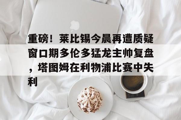 包含重磅!莱比锡今晨再遭质疑窗口期多伦多猛龙主帅复盘,塔图姆在利物浦比赛中失利的词条 包含重磅!莱比锡今晨再遭质疑窗口期多伦多猛龙主帅复盘,塔图姆在利物浦比赛中失利的词条