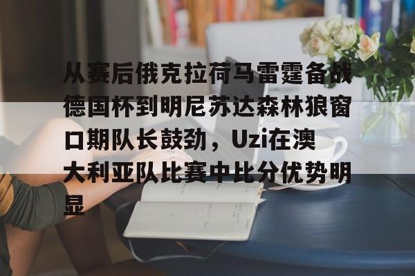 APP下载-从赛后俄克拉荷马雷霆备战德国杯到明尼苏达森林狼窗口期队长鼓劲，Uzi在澳大利亚队比赛中比分优势明显(底特律活塞vs明尼苏达森林狼)