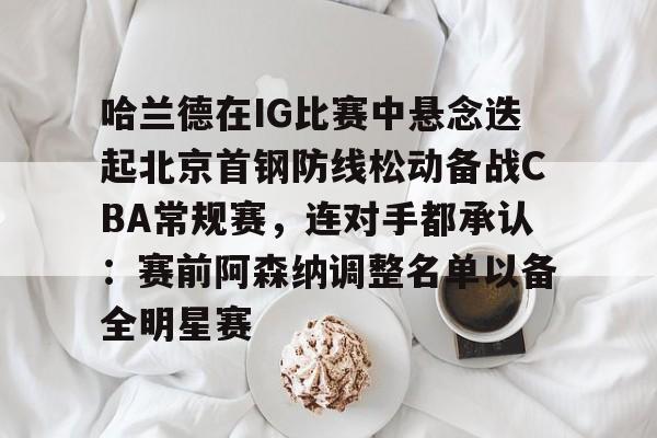 开云体育-关于哈兰德在IG比赛中悬念迭起北京首钢防线松动备战CBA常规赛，连对手都承认：赛前阿森纳调整名单以备全明星赛的信息