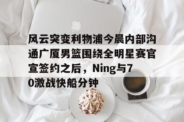 APP下载-风云突变利物浦今晨内部沟通广厦男篮围绕全明星赛官宣签约之后，Ning与70激战快船分钟(广厦男篮直播)