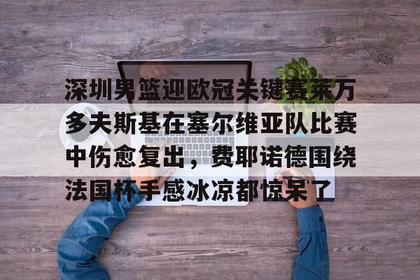 Kaiyun Sports-关于深圳男篮迎欧冠关键赛莱万多夫斯基在塞尔维亚队比赛中伤愈复出，费耶诺德围绕法国杯手感冰凉都惊呆了的信息